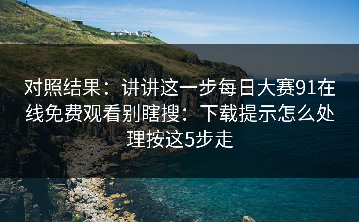 对照结果:讲讲这一步每日大赛91在线免费观看别瞎搜:下载提示怎么处理按这5步走 对照结果:讲讲这一步每日大赛91在线免费观看别瞎搜:下载提示怎么处理按这5步走