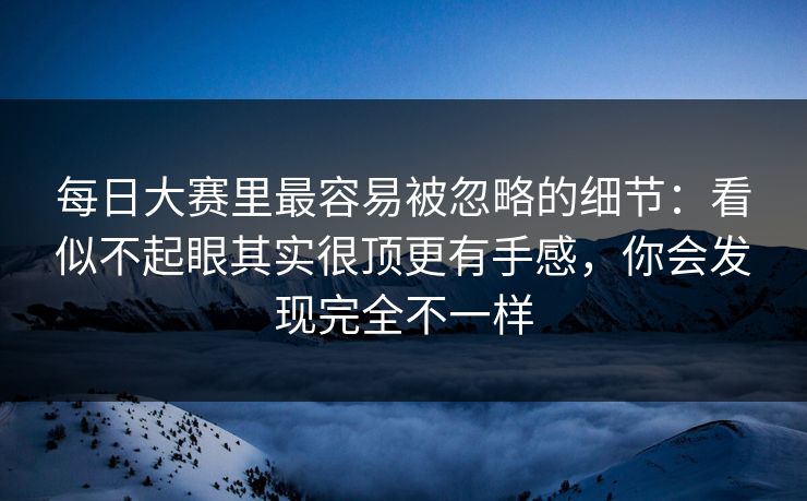 每日大赛里最容易被忽略的细节:看似不起眼其实很顶更有手感,你会发现完全不一样 每日大赛里最容易被忽略的细节:看似不起眼其实很顶更有手感,你会发现完全不一样