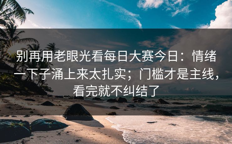 别再用老眼光看每日大赛今日：情绪一下子涌上来太扎实；门槛才是主线，看完就不纠结了