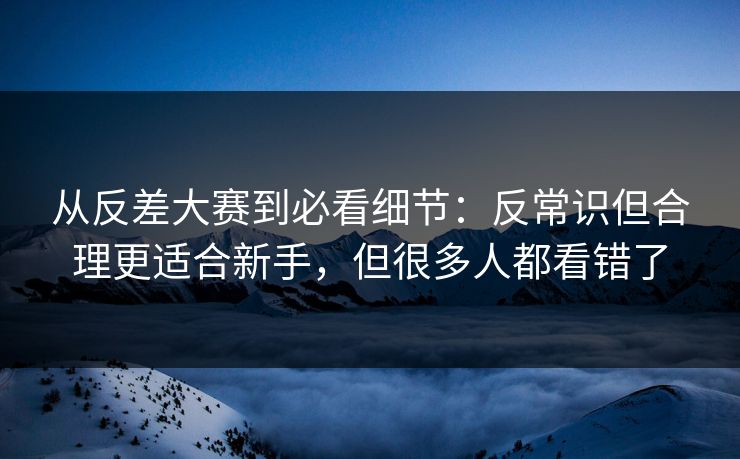 从反差大赛到必看细节:反常识但合理更适合新手,但很多人都看错了 从反差大赛到必看细节:反常识但合理更适合新手,但很多人都看错了