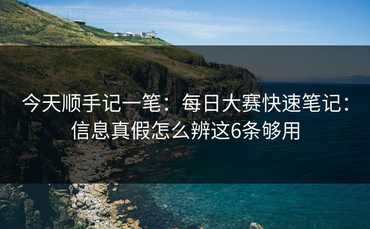 今天顺手记一笔:每日大赛快速笔记:信息真假怎么辨这6条够用 今天顺手记一笔:每日大赛快速笔记:信息真假怎么辨这6条够用