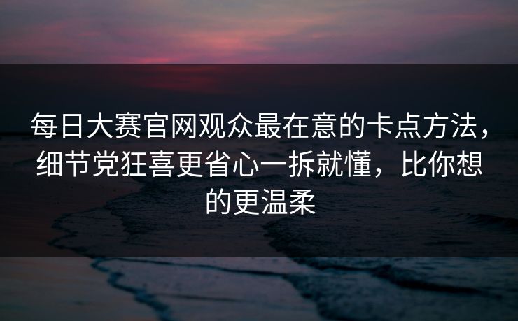 每日大赛官网观众最在意的卡点方法,细节党狂喜更省心一拆就懂,比你想的更温柔