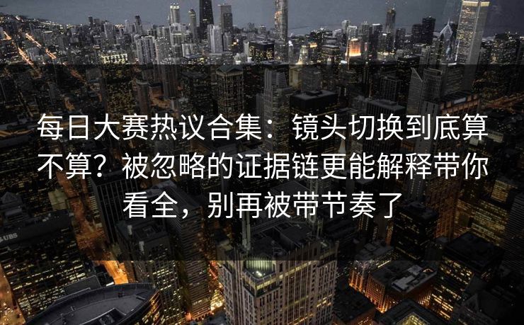 每日大赛热议合集:镜头切换到底算不算?被忽略的证据链更能解释带你看全,别再被带节奏了 每日大赛热议合集:镜头切换到底算不算?被忽略的证据链更能解释带你看全,别再被带节奏了
