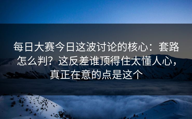 每日大赛今日这波讨论的核心：套路怎么判？这反差谁顶得住太懂人心，真正在意的点是这个