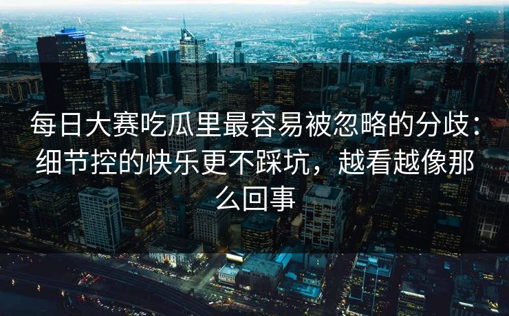 每日大赛吃瓜里最容易被忽略的分歧:细节控的快乐更不踩坑,越看越像那么回事