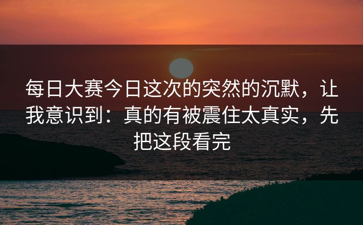 每日大赛今日这次的突然的沉默，让我意识到：真的有被震住太真实，先把这段看完