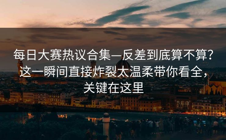 每日大赛热议合集—反差到底算不算?这一瞬间直接炸裂太温柔带你看全,关键在这里