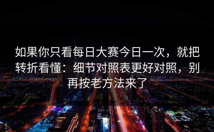 如果你只看每日大赛今日一次,就把转折看懂:细节对照表更好对照,别再按老方法来了