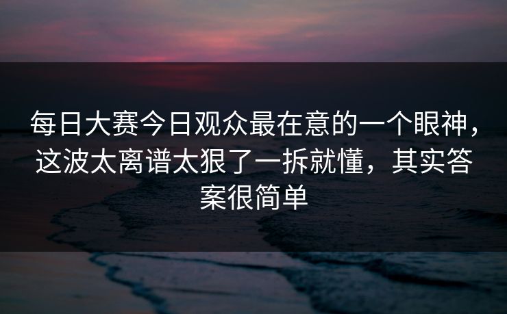 每日大赛今日观众最在意的一个眼神，这波太离谱太狠了一拆就懂，其实答案很简单