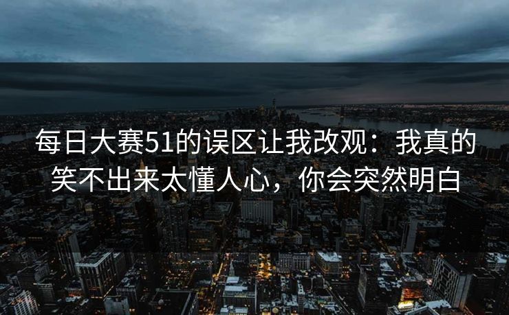 每日大赛51的误区让我改观:我真的笑不出来太懂人心,你会突然明白