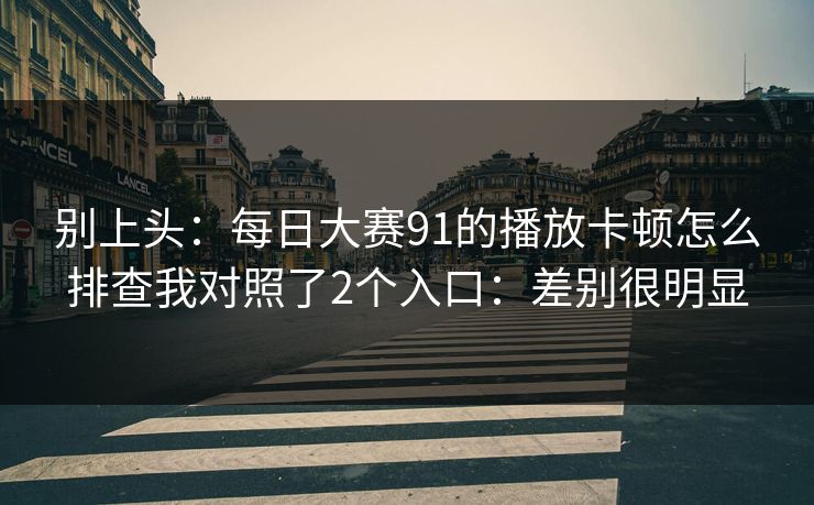 别上头:每日大赛91的播放卡顿怎么排查我对照了2个入口:差别很明显