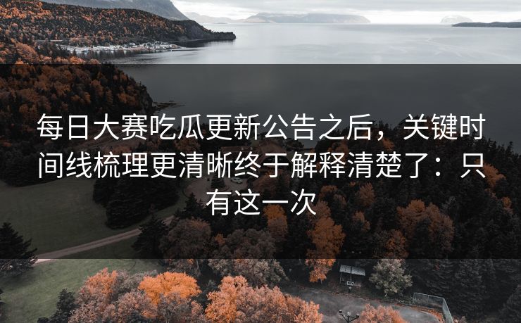 每日大赛吃瓜更新公告之后,关键时间线梳理更清晰终于解释清楚了:只有这一次