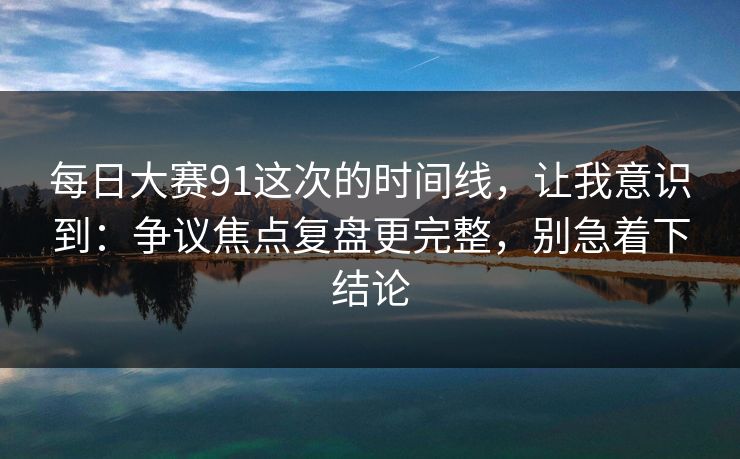 每日大赛91这次的时间线,让我意识到:争议焦点复盘更完整,别急着下结论