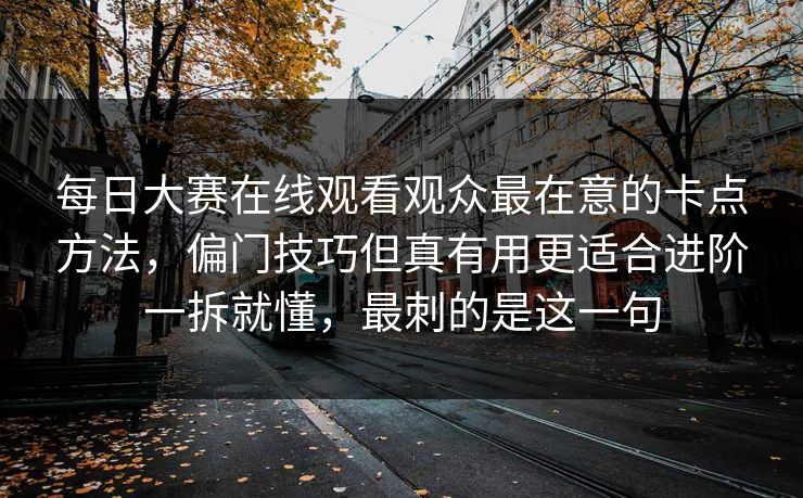 每日大赛在线观看观众最在意的卡点方法,偏门技巧但真有用更适合进阶一拆就懂,最刺的是这一句