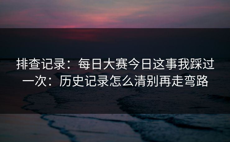 排查记录:每日大赛今日这事我踩过一次:历史记录怎么清别再走弯路 排查记录:每日大赛今日这事我踩过一次:历史记录怎么清别再走弯路