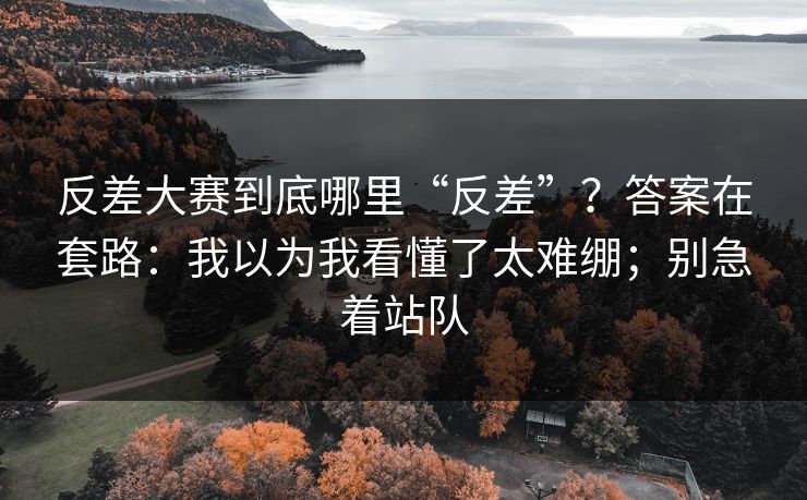 反差大赛到底哪里“反差”?答案在套路:我以为我看懂了太难绷;别急着站队 反差大赛到底哪里“反差”?答案在套路:我以为我看懂了太难绷;别急着站队