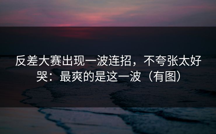 反差大赛出现一波连招,不夸张太好哭:最爽的是这一波(有图) 反差大赛出现一波连招,不夸张太好哭:最爽的是这一波(有图)