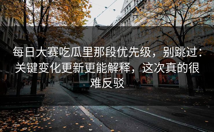 每日大赛吃瓜里那段优先级,别跳过:关键变化更新更能解释,这次真的很难反驳