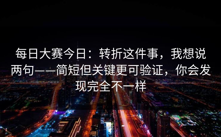每日大赛今日:转折这件事,我想说两句——简短但关键更可验证,你会发现完全不一样 每日大赛今日:转折这件事,我想说两句——简短但关键更可验证,你会发现完全不一样