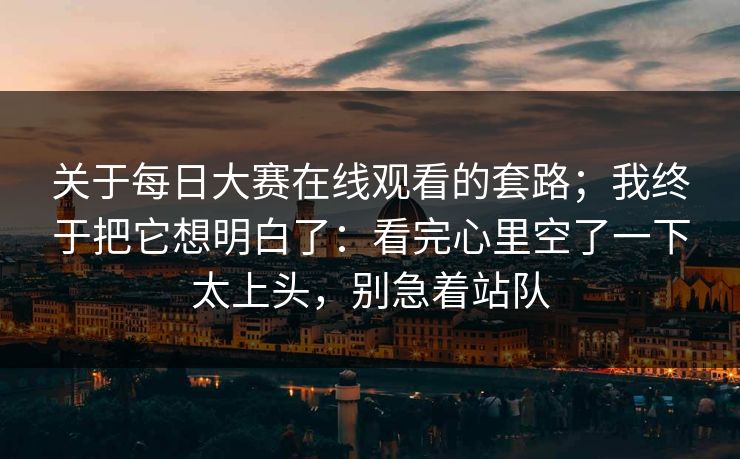 关于每日大赛在线观看的套路;我终于把它想明白了:看完心里空了一下太上头,别急着站队