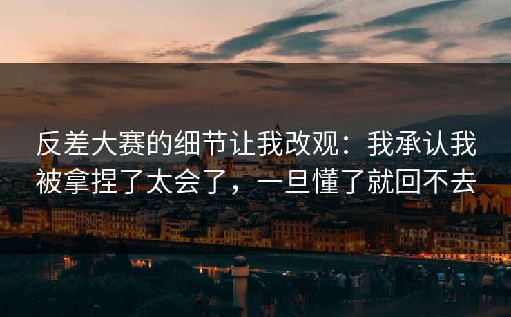 反差大赛的细节让我改观:我承认我被拿捏了太会了,一旦懂了就回不去