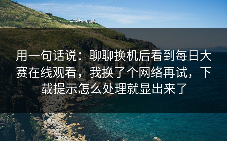 用一句话说:聊聊换机后看到每日大赛在线观看,我换了个网络再试,下载提示怎么处理就显出来了