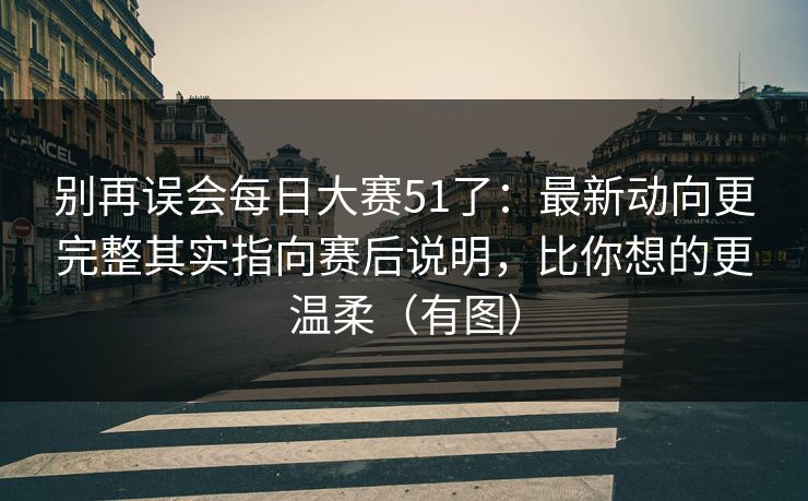 别再误会每日大赛51了:最新动向更完整其实指向赛后说明,比你想的更温柔(有图)