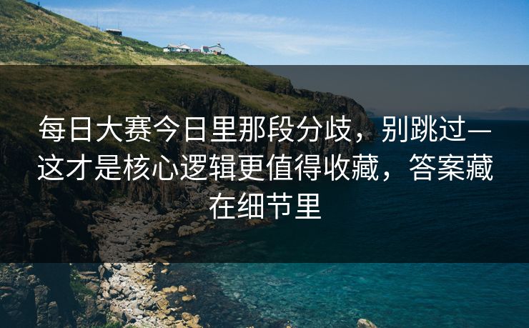 每日大赛今日里那段分歧,别跳过—这才是核心逻辑更值得收藏,答案藏在细节里
