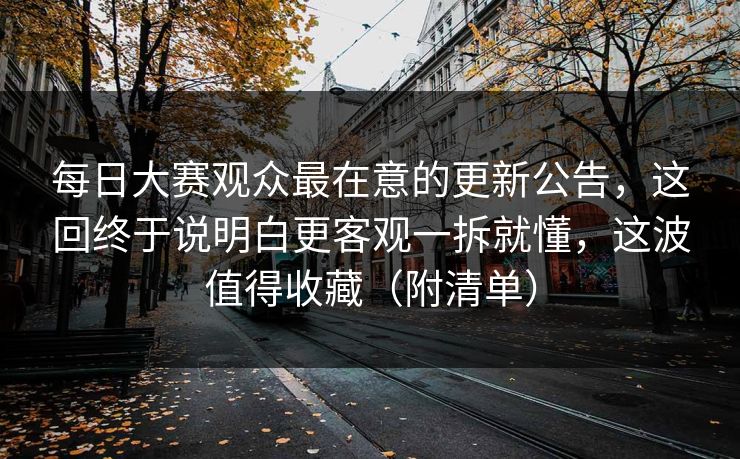 每日大赛观众最在意的更新公告,这回终于说明白更客观一拆就懂,这波值得收藏(附清单)
