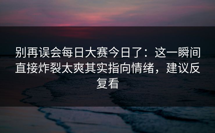 别再误会每日大赛今日了:这一瞬间直接炸裂太爽其实指向情绪,建议反复看