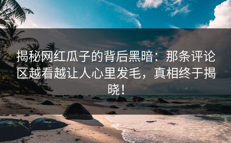 揭秘网红瓜子的背后黑暗：那条评论区越看越让人心里发毛，真相终于揭晓！