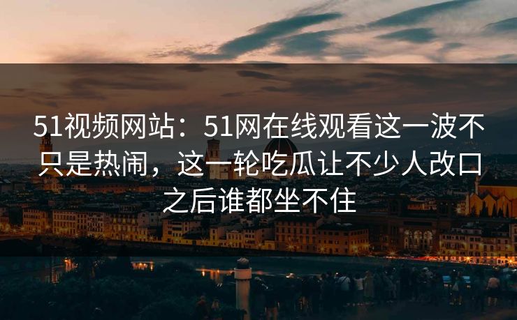 51视频网站:51网在线观看这一波不只是热闹,这一轮吃瓜让不少人改口之后谁都坐不住